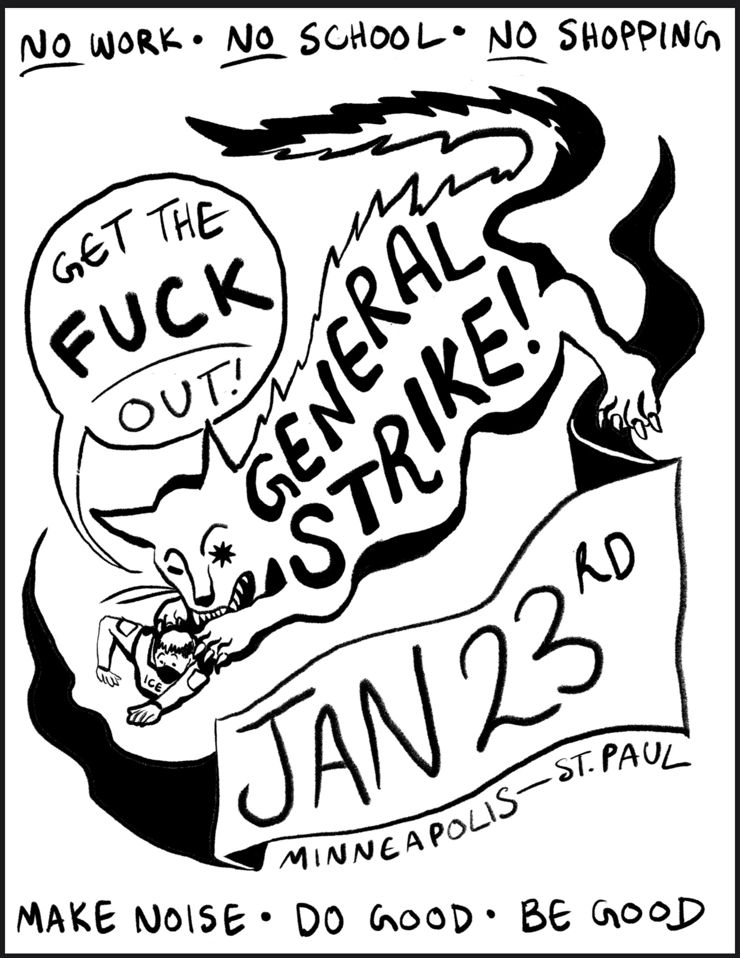 flyer in a rough black and white drawing style featuring a cat pouncing on an ICE agent trying (failing) to crawl away. the cat's back has the words "GENERAL STRIKE!" written on it. the cat has a speech bubble that says "get the fuck out!". the cat's eye is the north star. surrounding the illustration are the details: "Jan 23rd Minneapolis - St. Paul. no work. no school. no shopping. make noise. do good. be good."